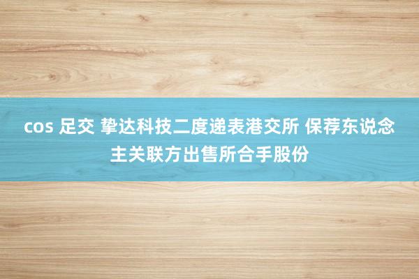 cos 足交 挚达科技二度递表港交所 保荐东说念主关联方出售所合手股份