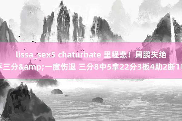 lissa_sex5 chaturbate 里程悲！周鹏失绝平三分&一度伤退 三分8中5拿22分3板4助2断1帽