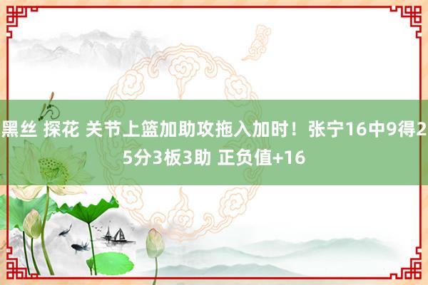 黑丝 探花 关节上篮加助攻拖入加时！张宁16中9得25分3板3助 正负值+16