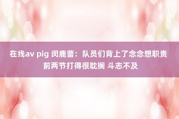 在线av pig 闵鹿蕾：队员们背上了念念想职责  前两节打得很耽搁 斗志不及