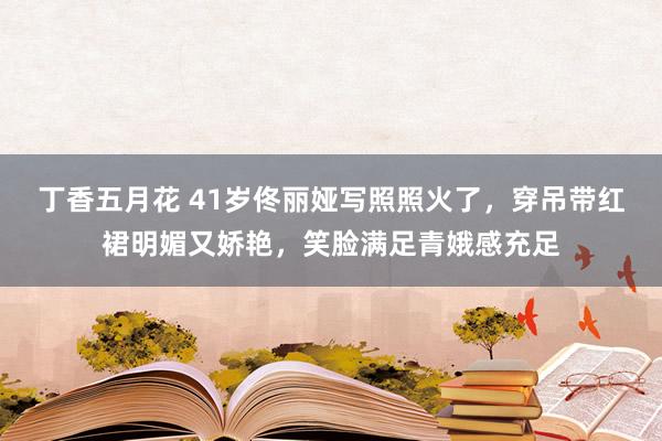 丁香五月花 41岁佟丽娅写照照火了，穿吊带红裙明媚又娇艳，笑脸满足青娥感充足