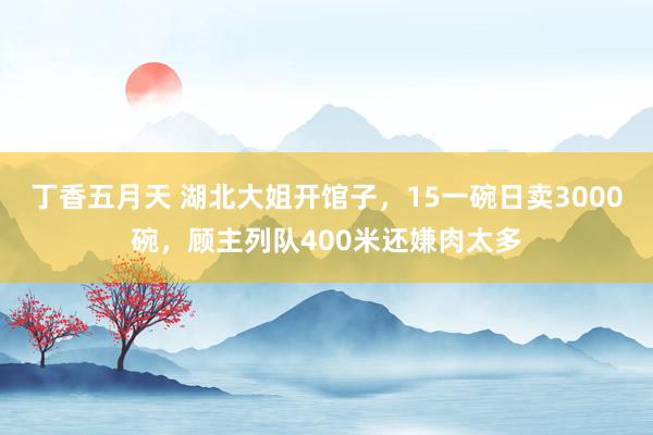 丁香五月天 湖北大姐开馆子，15一碗日卖3000碗，顾主列队400米还嫌肉太多