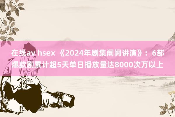 在线av hsex 《2024年剧集阛阓讲演》：6部爆款剧累计超5天单日播放量达8000次万以上