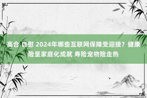 高合 自慰 2024年哪些互联网保障受迎接？健康险呈家庭化成就 寿险宠物险走热