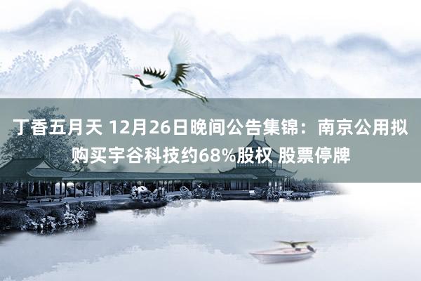 丁香五月天 12月26日晚间公告集锦：南京公用拟购买宇谷科技约68%股权 股票停牌