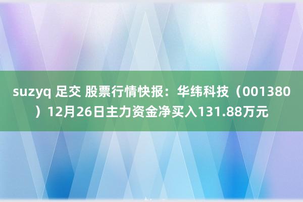 suzyq 足交 股票行情快报：华纬科技（001380）12月26日主力资金净买入131.88万元