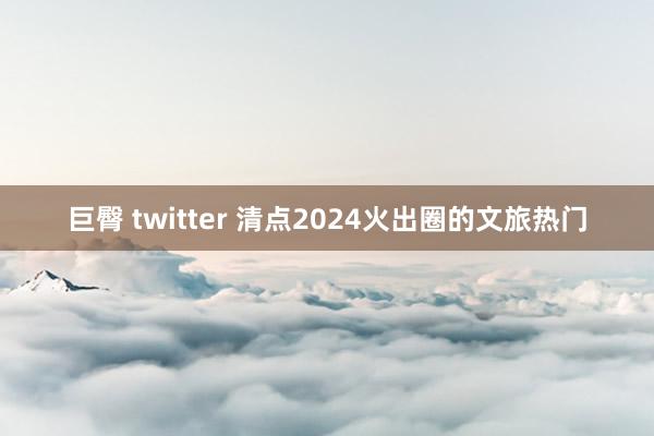 巨臀 twitter 清点2024火出圈的文旅热门