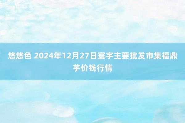 悠悠色 2024年12月27日寰宇主要批发市集福鼎芋价钱行情