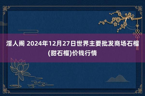 淫人阁 2024年12月27日世界主要批发商场石榴(甜石榴)价钱行情