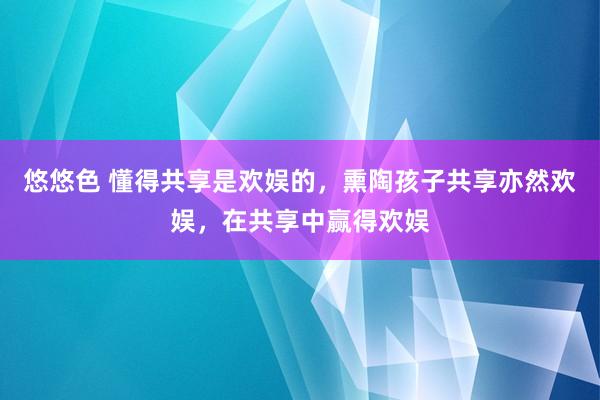 悠悠色 懂得共享是欢娱的，熏陶孩子共享亦然欢娱，在共享中赢得欢娱