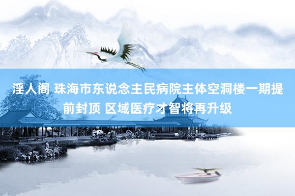 淫人阁 珠海市东说念主民病院主体空洞楼一期提前封顶 区域医疗才智将再升级