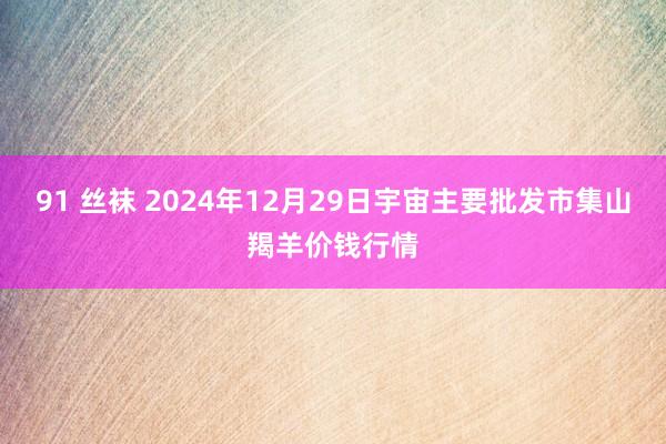 91 丝袜 2024年12月29日宇宙主要批发市集山羯羊价钱行情