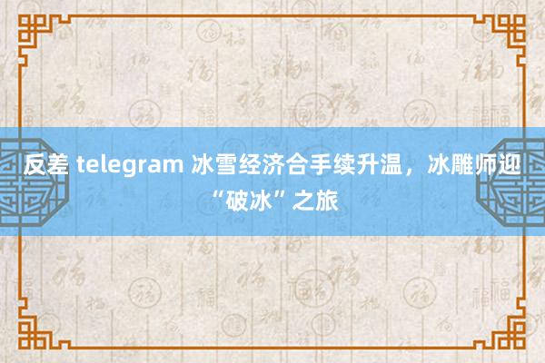 反差 telegram 冰雪经济合手续升温，冰雕师迎“破冰”之旅