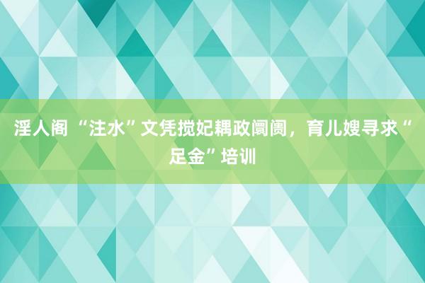 淫人阁 “注水”文凭搅妃耦政阛阓，育儿嫂寻求“足金”培训