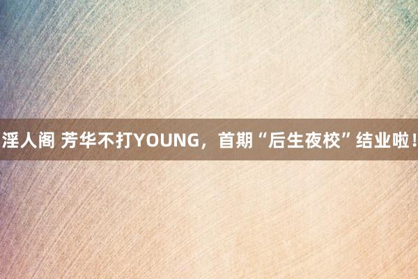 淫人阁 芳华不打YOUNG，首期“后生夜校”结业啦！