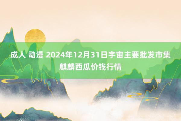 成人 动漫 2024年12月31日宇宙主要批发市集麒麟西瓜价钱行情