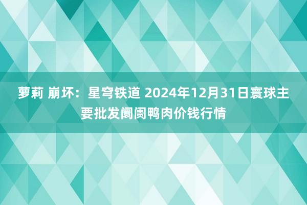 萝莉 崩坏：星穹铁道 2024年12月31日寰球主要批发阛阓鸭肉价钱行情