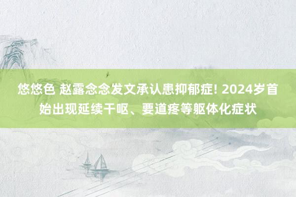 悠悠色 赵露念念发文承认患抑郁症! 2024岁首始出现延续干呕、要道疼等躯体化症状