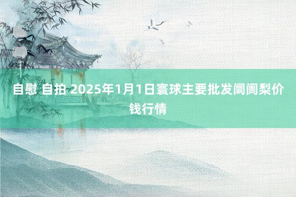 自慰 自拍 2025年1月1日寰球主要批发阛阓梨价钱行情