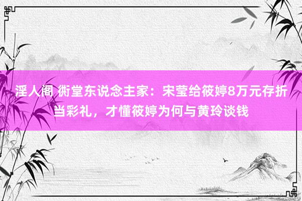 淫人阁 衖堂东说念主家：宋莹给筱婷8万元存折当彩礼，才懂筱婷为何与黄玲谈钱