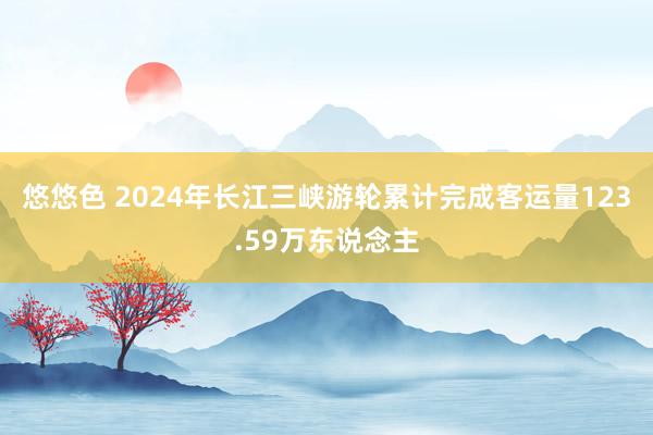 悠悠色 2024年长江三峡游轮累计完成客运量123.59万东说念主