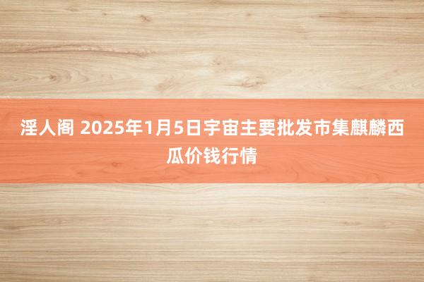 淫人阁 2025年1月5日宇宙主要批发市集麒麟西瓜价钱行情