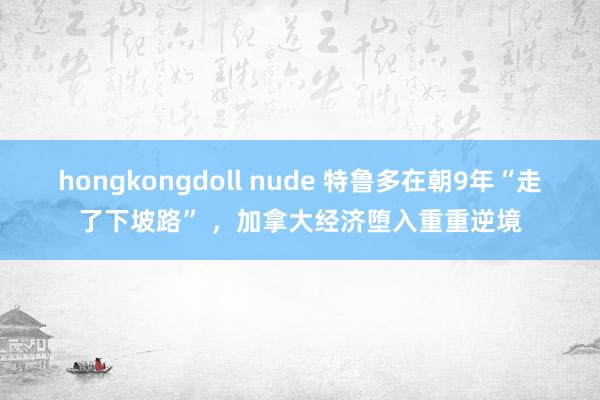 hongkongdoll nude 特鲁多在朝9年“走了下坡路” ，加拿大经济堕入重重逆境