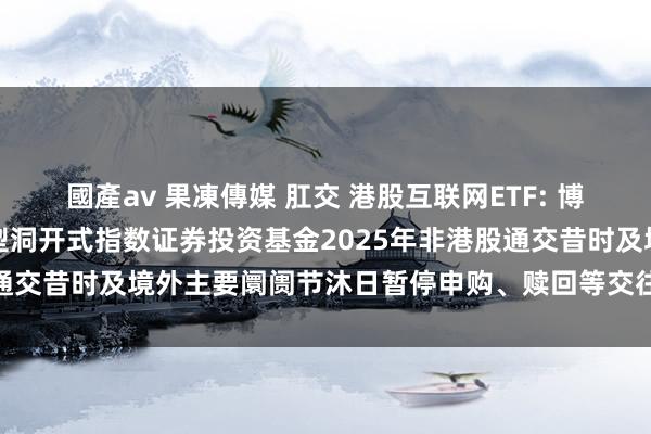 國產av 果凍傳媒 肛交 港股互联网ETF: 博时中证港股通互联网交往型洞开式指数证券投资基金2025年非港股通交昔时及境外主要阛阓节沐日暂停申购、赎回等交往类业务的公告