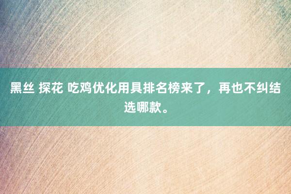 黑丝 探花 吃鸡优化用具排名榜来了，再也不纠结选哪款。