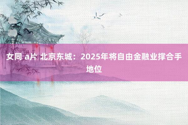 女同 a片 北京东城：2025年将自由金融业撑合手地位