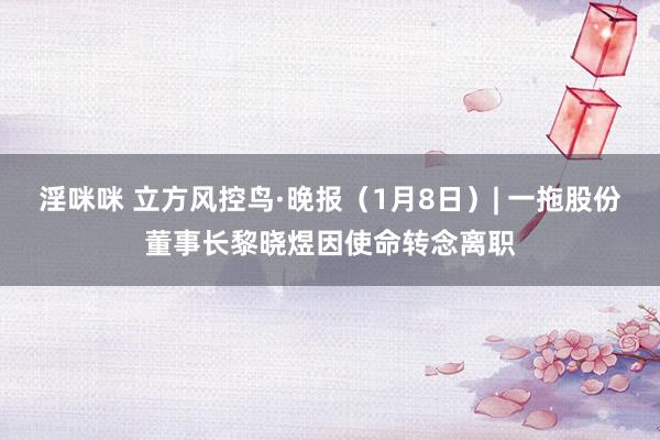 淫咪咪 立方风控鸟·晚报（1月8日）| 一拖股份董事长黎晓煜因使命转念离职