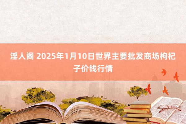 淫人阁 2025年1月10日世界主要批发商场枸杞子价钱行情