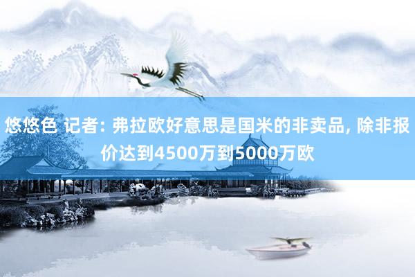 悠悠色 记者: 弗拉欧好意思是国米的非卖品， 除非报价达到4500万到5000万欧