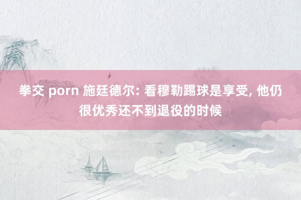 拳交 porn 施廷德尔: 看穆勒踢球是享受， 他仍很优秀还不到退役的时候