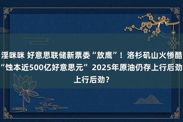 淫咪咪 好意思联储新票委“放鹰”！洛杉矶山火惨酷 “蚀本近500亿好意思元” 2025年原油仍存上行后劲？