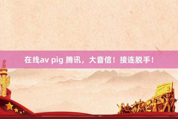 在线av pig 腾讯，大音信！接连脱手！