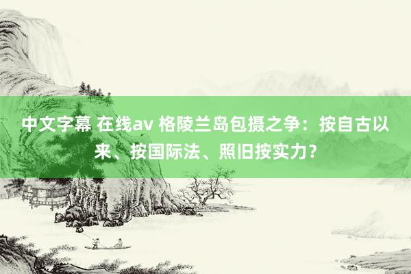 中文字幕 在线av 格陵兰岛包摄之争：按自古以来、按国际法、照旧按实力？