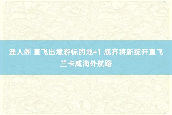 淫人阁 直飞出境游标的地+1 成齐将新绽开直飞兰卡威海外航路