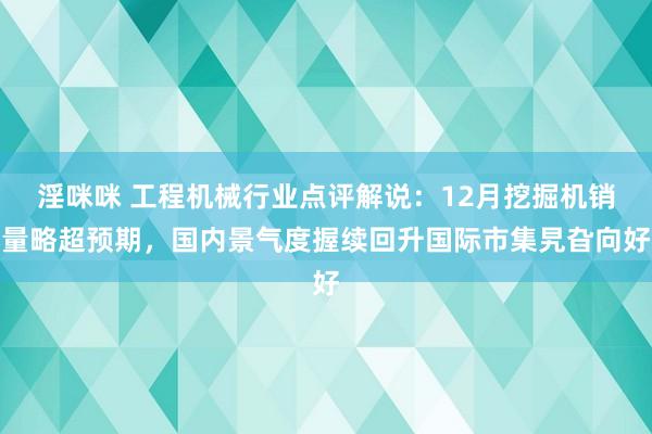 淫咪咪 工程机械行业点评解说：12月挖掘机销量略超预期，国内景气度握续回升国际市集旯旮向好