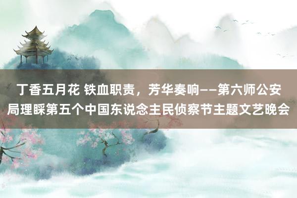 丁香五月花 铁血职责，芳华奏响——第六师公安局理睬第五个中国东说念主民侦察节主题文艺晚会