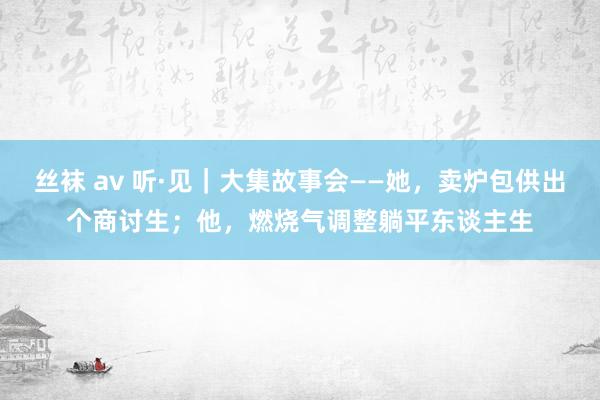 丝袜 av 听·见｜大集故事会——她，卖炉包供出个商讨生；他，燃烧气调整躺平东谈主生