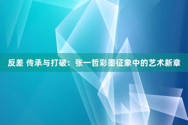 反差 传承与打破：张一哲彩墨征象中的艺术新章