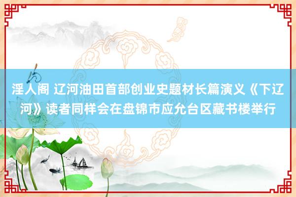 淫人阁 辽河油田首部创业史题材长篇演义《下辽河》读者同样会在盘锦市应允台区藏书楼举行