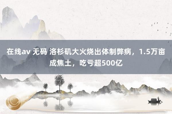 在线av 无码 洛杉矶大火烧出体制弊病，1.5万亩成焦土，吃亏超500亿