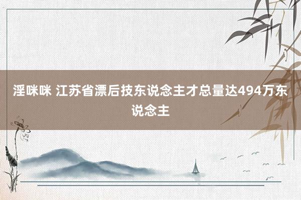 淫咪咪 江苏省漂后技东说念主才总量达494万东说念主