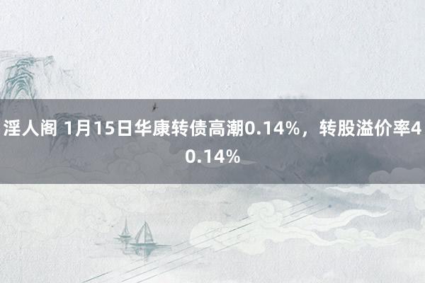 淫人阁 1月15日华康转债高潮0.14%，转股溢价率40.14%