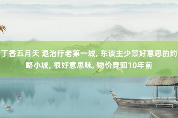 丁香五月天 退治疗老第一城， 东谈主少景好意思的约略小城， 很好意思味， 物价穿回10年前