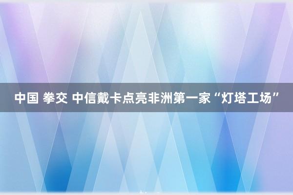 中国 拳交 中信戴卡点亮非洲第一家“灯塔工场”