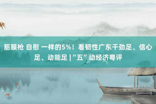 筋膜枪 自慰 一样的5%！看韧性广东干劲足、信心足、动能足 |“五”动经济粤评