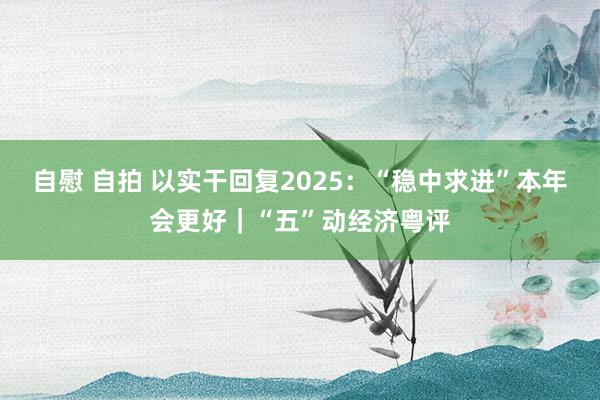 自慰 自拍 以实干回复2025：“稳中求进”本年会更好｜“五”动经济粤评